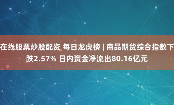 在线股票炒股配资 每日龙虎榜 | 商品期货综合指数下跌2.57% 日内资金净流出80.16亿元