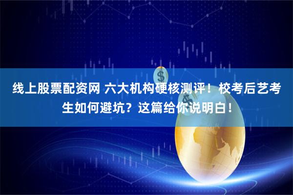 线上股票配资网 六大机构硬核测评！校考后艺考生如何避坑？这篇给你说明白！