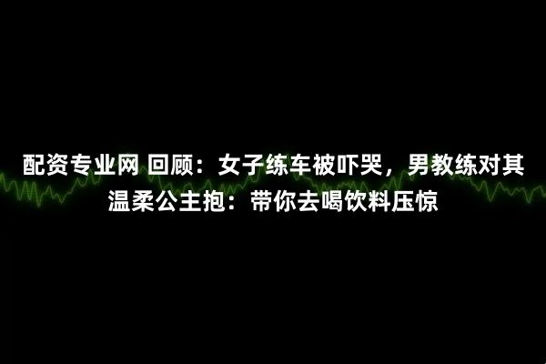 配资专业网 回顾：女子练车被吓哭，男教练对其温柔公主抱：带你去喝饮料压惊
